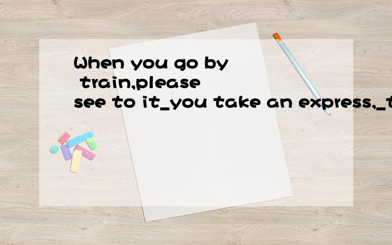 When you go by train,please see to it_you take an express,_t