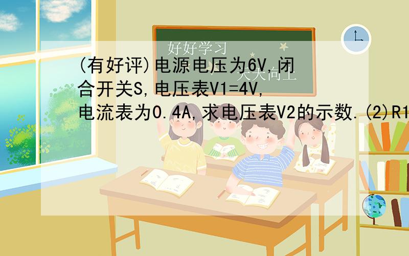 (有好评)电源电压为6V,闭合开关S,电压表V1=4V,电流表为0.4A,求电压表V2的示数.(2)R1、R2的阻值,求