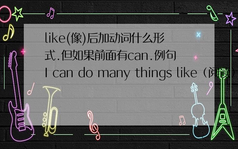 like(像)后加动词什么形式.但如果前面有can.例句I can do many things like（阅读）,（玩