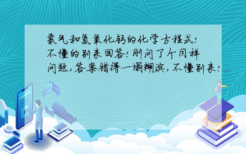 氯气和氢氧化钙的化学方程式!不懂的别来回答!刚问了个同样问题,答案错得一塌糊涂,不懂别来!...