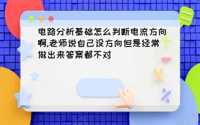 电路分析基础怎么判断电流方向啊,老师说自己设方向但是经常做出来答案都不对