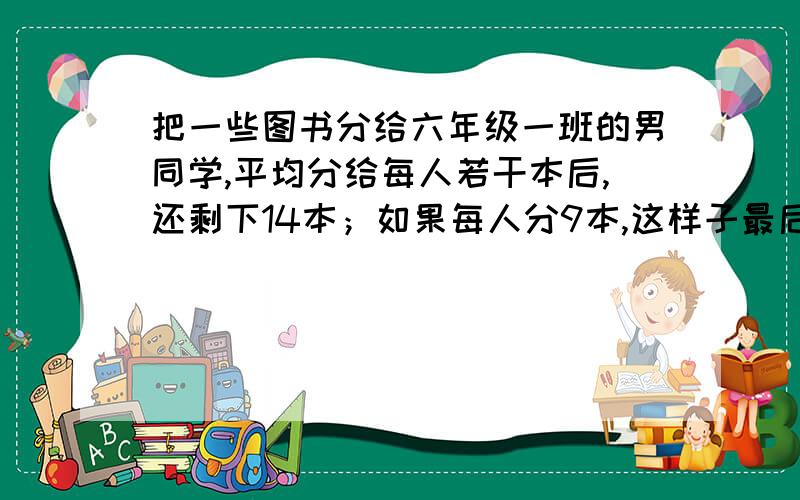 把一些图书分给六年级一班的男同学,平均分给每人若干本后,还剩下14本；如果每人分9本,这样子最后一个同学只能得6本,六年