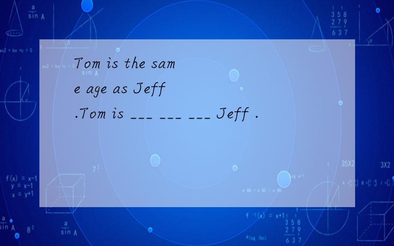 Tom is the same age as Jeff .Tom is ___ ___ ___ Jeff .