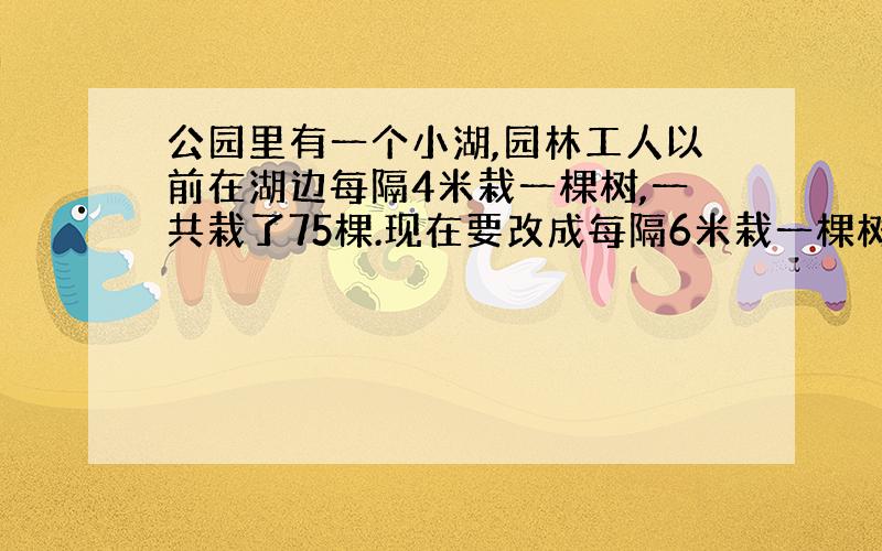 公园里有一个小湖,园林工人以前在湖边每隔4米栽一棵树,一共栽了75棵.现在要改成每隔6米栽一棵树.那么,不用移栽的树有多