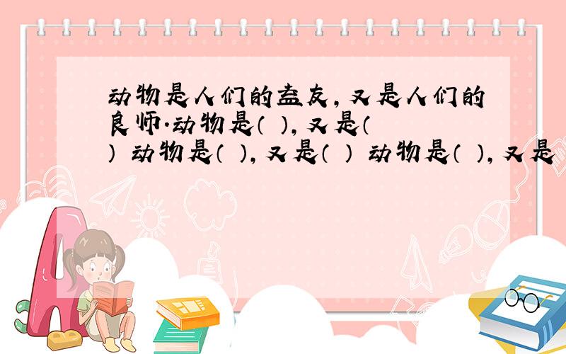 动物是人们的益友,又是人们的良师.动物是（ ）,又是（ ） 动物是（ ）,又是（ ） 动物是（ ）,又是