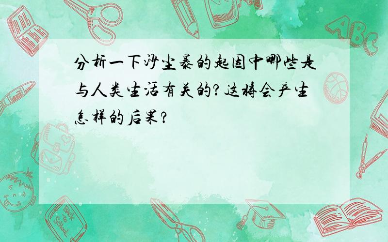 分析一下沙尘暴的起因中哪些是与人类生活有关的?这将会产生怎样的后果?