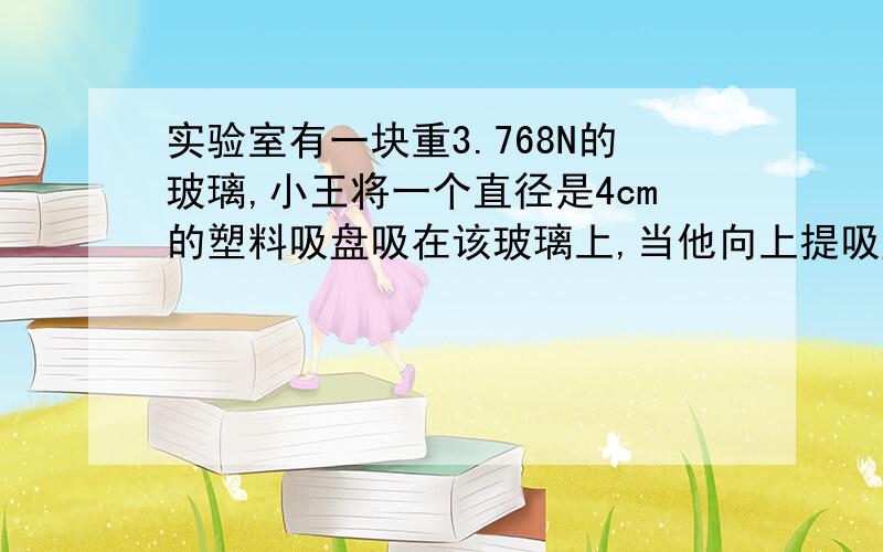 实验室有一块重3.768N的玻璃,小王将一个直径是4cm的塑料吸盘吸在该玻璃上,当他向上提吸盘时发现玻璃也被提起来了,则