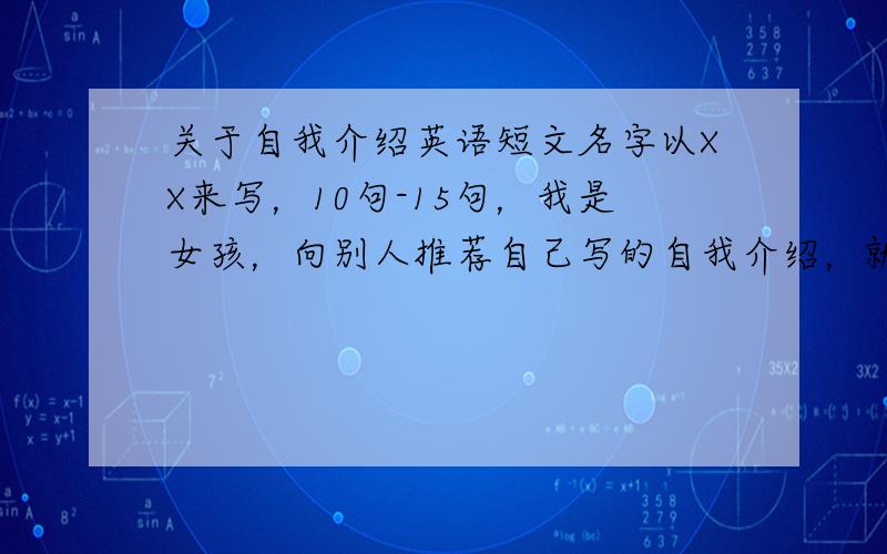 关于自我介绍英语短文名字以XX来写，10句-15句，我是女孩，向别人推荐自己写的自我介绍，就是六年级升初中考学校那种，要