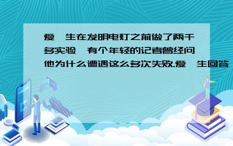 爱迪生在发明电灯之前做了两千多实验,有个年轻的记者曾经问他为什么遭遇这么多次失败.爱迪生回答：“我一次都没有失败.我发明