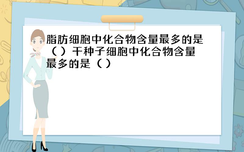 脂肪细胞中化合物含量最多的是（ ）干种子细胞中化合物含量最多的是（ ）