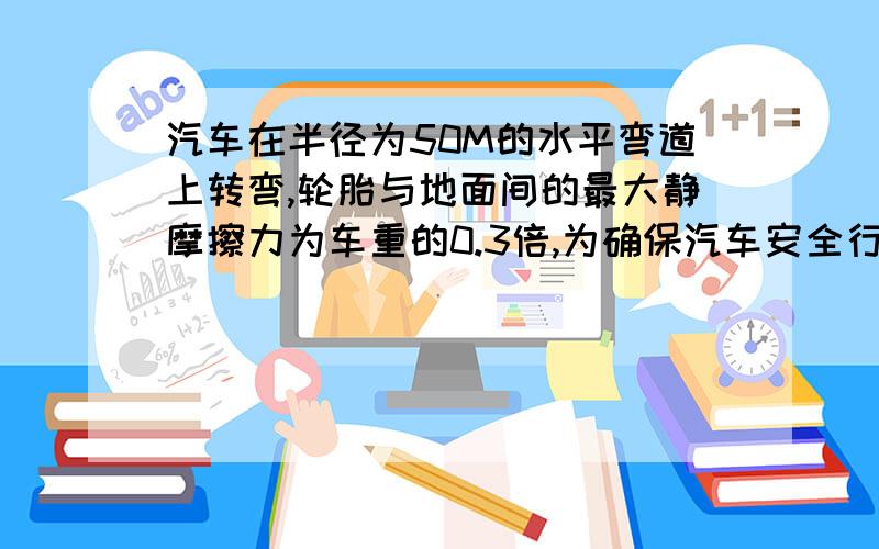 汽车在半径为50M的水平弯道上转弯,轮胎与地面间的最大静摩擦力为车重的0.3倍,为确保汽车安全行驶.车速不能超过多大?