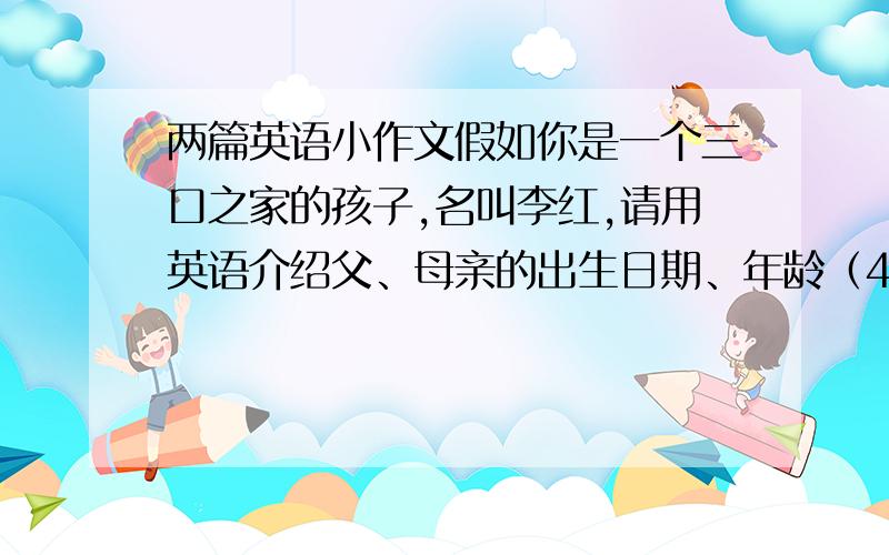 两篇英语小作文假如你是一个三口之家的孩子,名叫李红,请用英语介绍父、母亲的出生日期、年龄（40岁左右就可以）职业工作单位