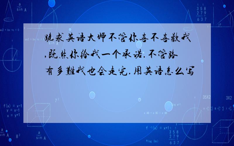 跪求英语大师不管你喜不喜欢我,既然你给我一个承诺.不管路有多难我也会走完.用英语怎么写