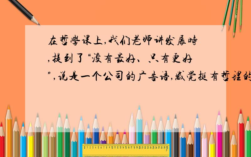 在哲学课上,我们老师讲发展时,提到了“没有最好、只有更好”,说是一个公司的广告语,感觉挺有哲理的