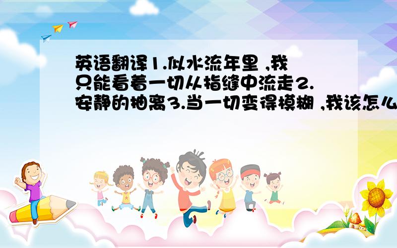 英语翻译1.似水流年里 ,我只能看着一切从指缝中流走2.安静的抽离3.当一切变得模糊 ,我该怎么寻找唯一的出口都不一样哦