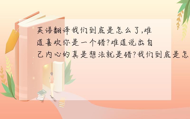 英语翻译我们到底是怎么了,难道喜欢你是一个错?难道说出自己内心的真是想法就是错?我们到底是怎么了,难道喜欢你是一个错?·