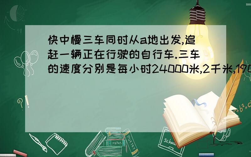 快中慢三车同时从a地出发,追赶一辆正在行驶的自行车.三车的速度分别是每小时24000米,2千米,19000米.快车追上自