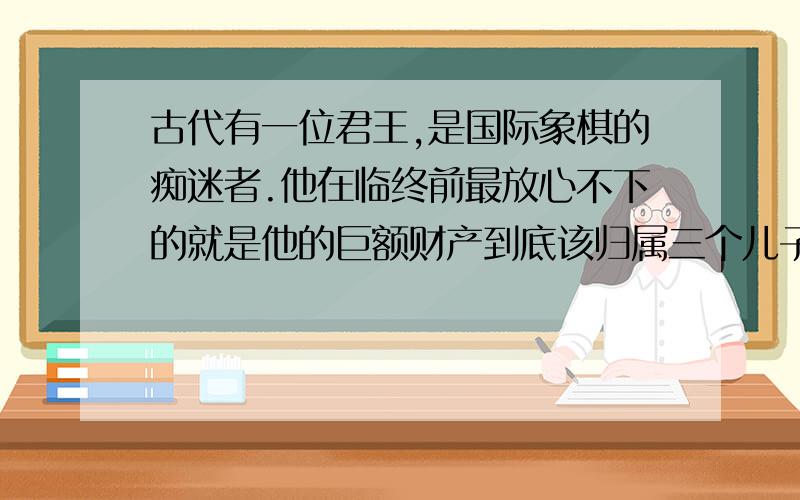 古代有一位君王,是国际象棋的痴迷者.他在临终前最放心不下的就是他的巨额财产到底该归属三个儿子中的哪一个?他决定,他的三个