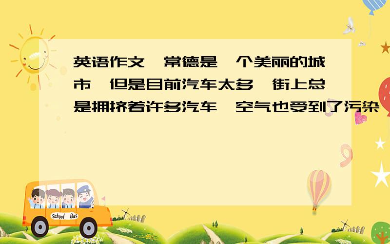 英语作文,常德是一个美丽的城市,但是目前汽车太多,街上总是拥挤着许多汽车,空气也受到了污染,你前天去爷爷家,路上花了至少