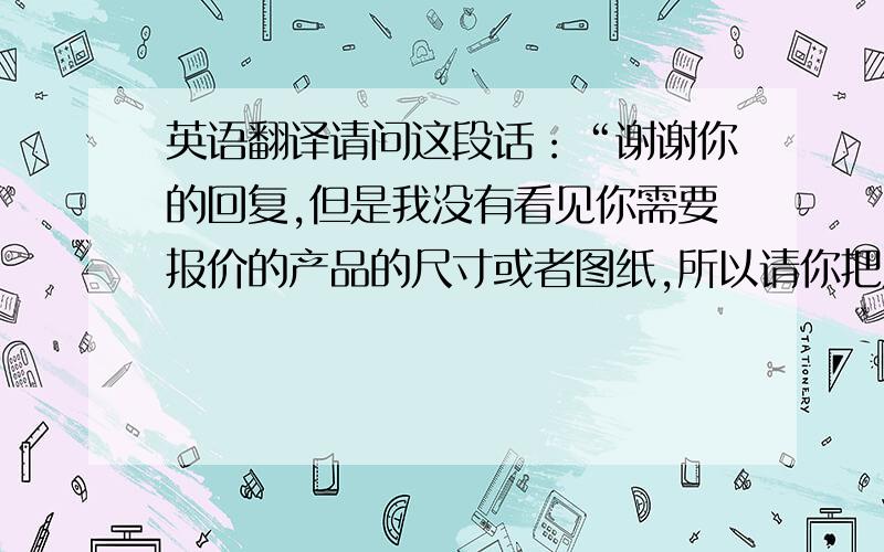 英语翻译请问这段话：“谢谢你的回复,但是我没有看见你需要报价的产品的尺寸或者图纸,所以请你把尺寸或者图纸和材质提供给我,