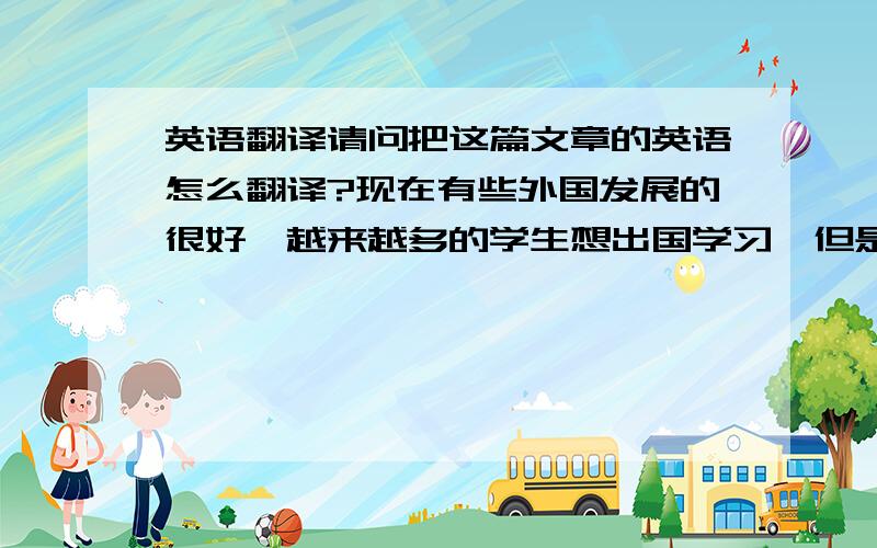 英语翻译请问把这篇文章的英语怎么翻译?现在有些外国发展的很好,越来越多的学生想出国学习,但是这样的选择确是有好有坏的.好