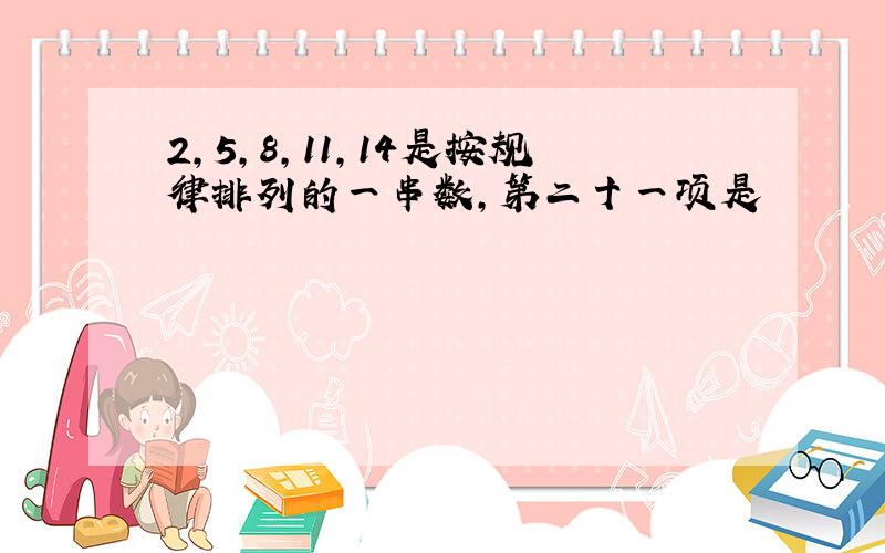 2,5,8,11,14是按规律排列的一串数,第二十一项是