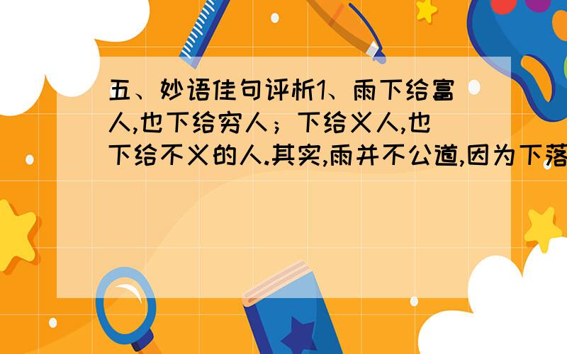 五、妙语佳句评析1、雨下给富人,也下给穷人；下给义人,也下给不义的人.其实,雨并不公道,因为下落在一个没有公道的世界上.