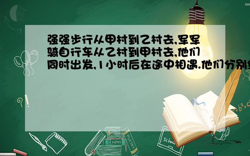 强强步行从甲村到乙村去,军军骑自行车从乙村到甲村去,他们同时出发,1小时后在途中相遇.他们分别继续前行,军军到达甲村后就