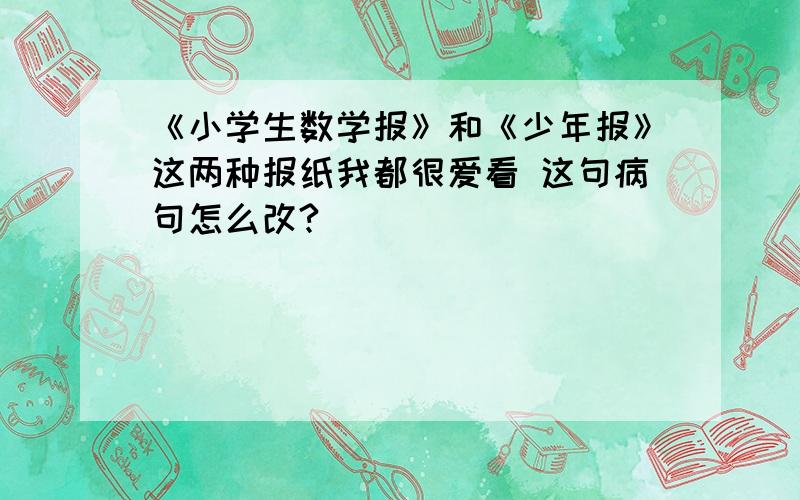 《小学生数学报》和《少年报》这两种报纸我都很爱看 这句病句怎么改?