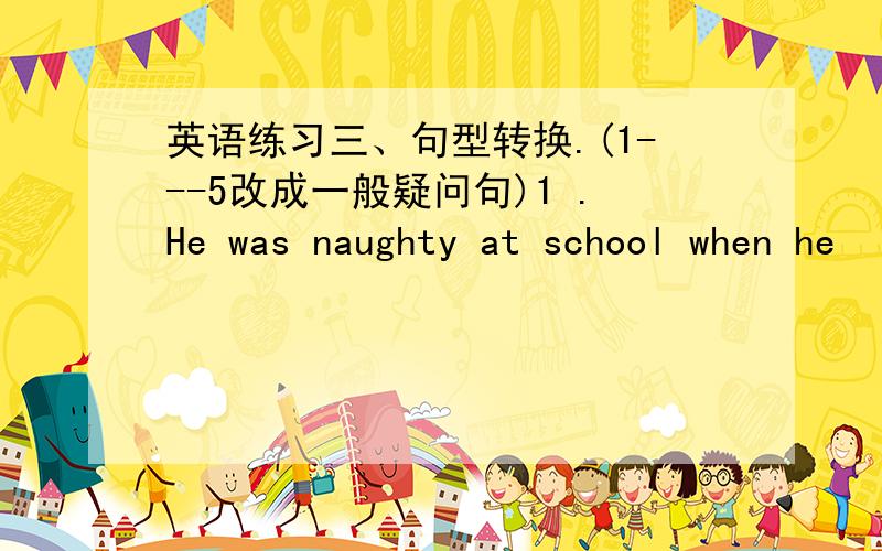 英语练习三、句型转换.(1---5改成一般疑问句)1 .He was naughty at school when he