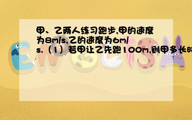 甲、乙两人练习跑步,甲的速度为8m/s,乙的速度为6m/s.（1）若甲让乙先跑100m,则甲多长时间可追上乙?（2）若甲