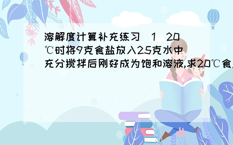 溶解度计算补充练习（1）20℃时将9克食盐放入25克水中充分搅拌后刚好成为饱和溶液,求20℃食盐的溶解度?（2）把13.