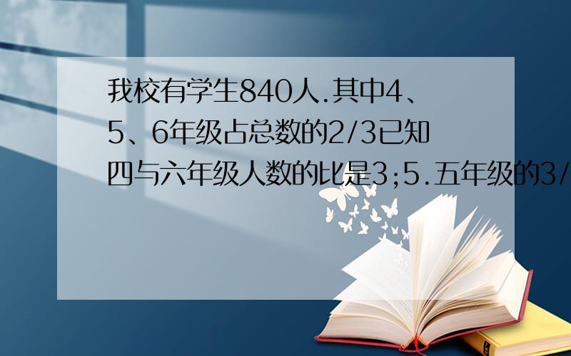 我校有学生840人.其中4、5、6年级占总数的2/3已知四与六年级人数的比是3;5.五年级的3/4等于四年级的2/3.