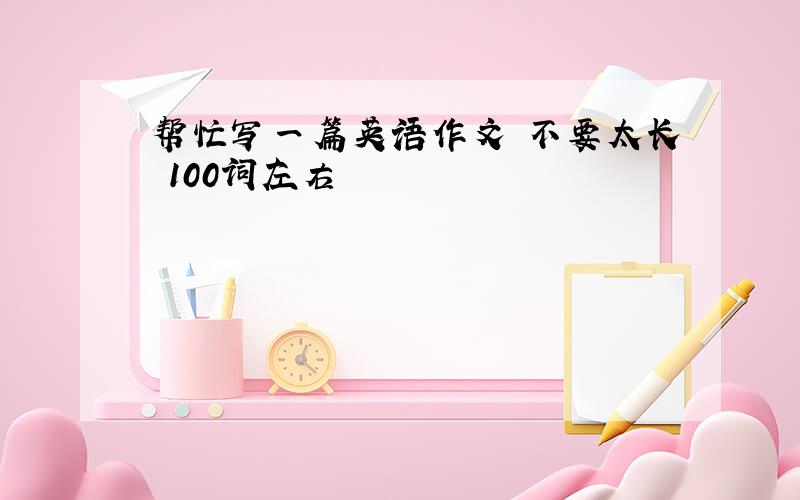 帮忙写一篇英语作文 不要太长 100词左右