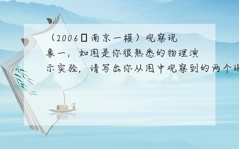 （2006•南京一模）观察现象一：如图是你很熟悉的物理演示实验，请写出你从图中观察到的两个现象及其对应的物理知识．