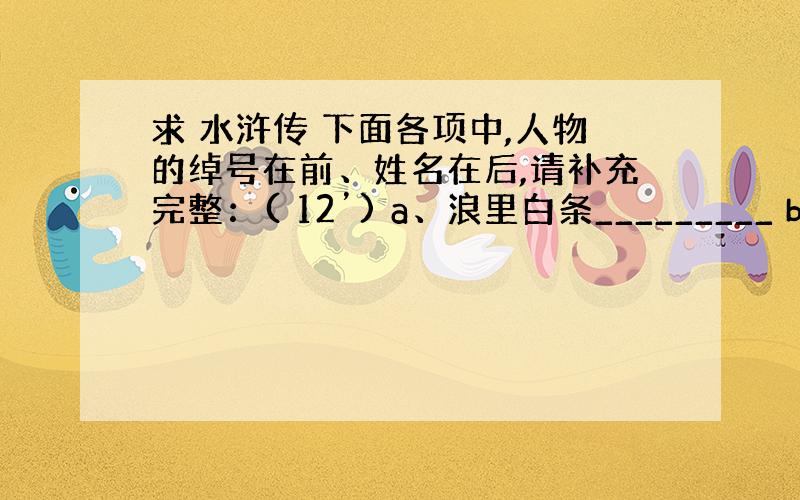 求 水浒传 下面各项中,人物的绰号在前、姓名在后,请补充完整：( 12’) a、浪里白条_________ b、____