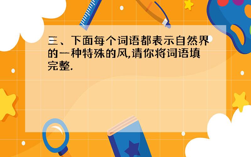 三、下面每个词语都表示自然界的一种特殊的风,请你将词语填完整.