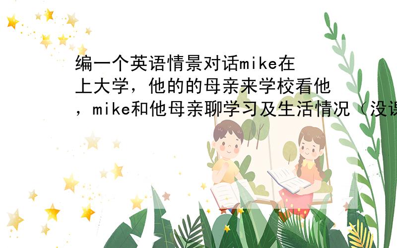 编一个英语情景对话mike在上大学，他的的母亲来学校看他，mike和他母亲聊学习及生活情况（没课的时候做些什么（比如泡图