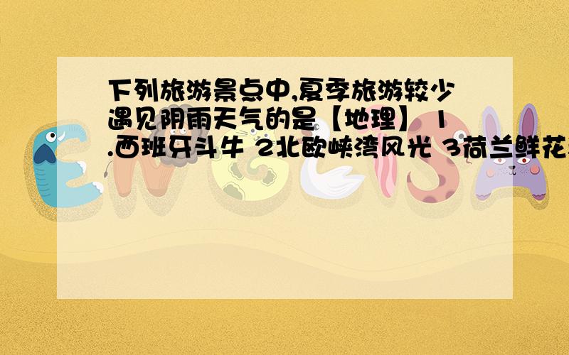 下列旅游景点中,夏季旅游较少遇见阴雨天气的是【地理】 1.西班牙斗牛 2北欧峡湾风光 3荷兰鲜花和风车 4雅典