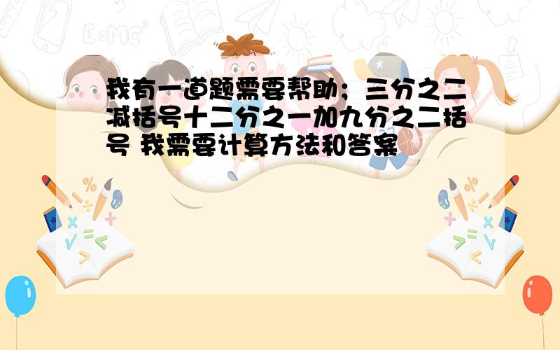 我有一道题需要帮助；三分之二减括号十二分之一加九分之二括号 我需要计算方法和答案