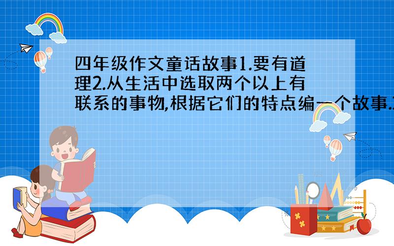 四年级作文童话故事1.要有道理2.从生活中选取两个以上有联系的事物,根据它们的特点编一个故事.3.可以把事物想象成人来写