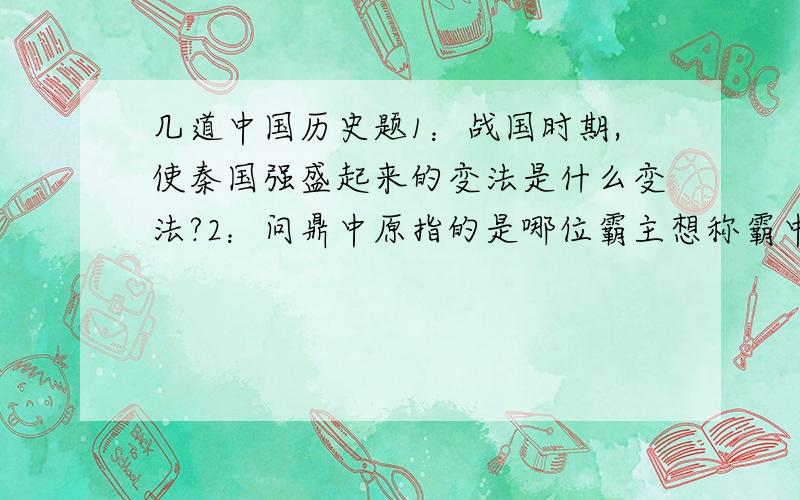 几道中国历史题1：战国时期,使秦国强盛起来的变法是什么变法?2：问鼎中原指的是哪位霸主想称霸中原?3：春秋时期同晋国争霸