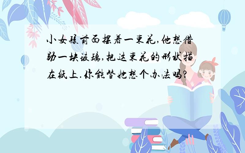 小女孩前面摆着一束花,他想借助一块玻璃,把这束花的形状描在纸上.你能替她想个办法吗?