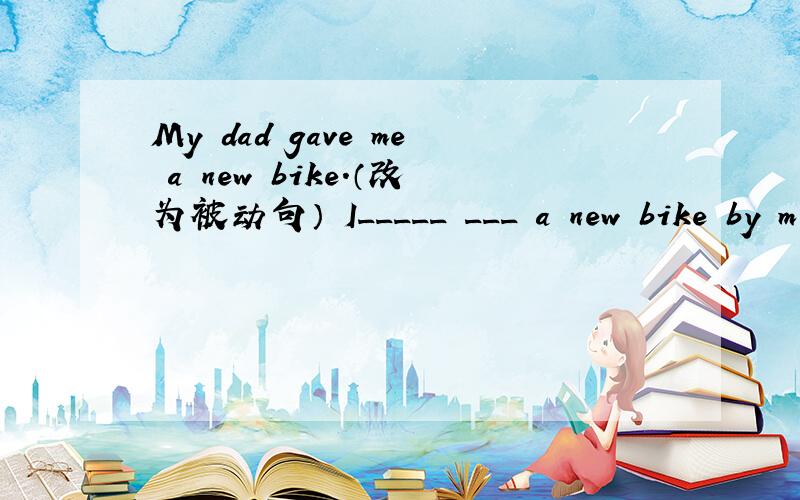 My dad gave me a new bike.（改为被动句） I_____ ___ a new bike by m