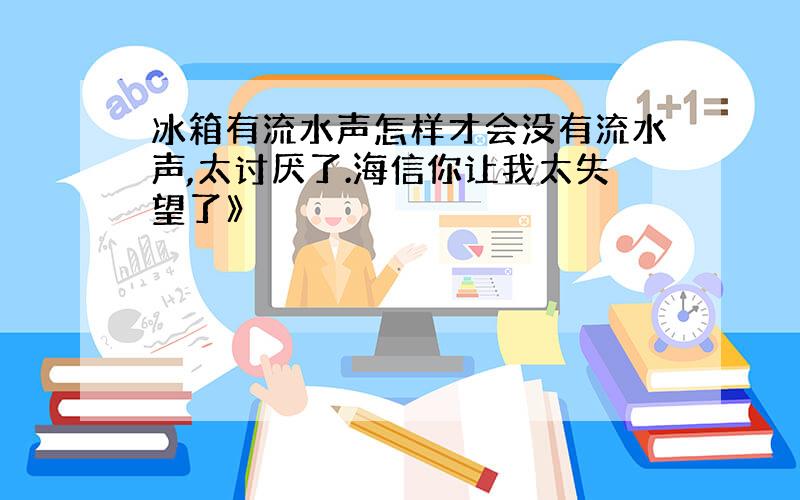 冰箱有流水声怎样才会没有流水声,太讨厌了.海信你让我太失望了》