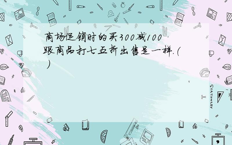 商场促销时的买300减100跟商品打七五折出售是一样.( )