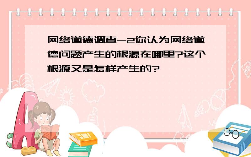 网络道德调查-2你认为网络道德问题产生的根源在哪里?这个根源又是怎样产生的?