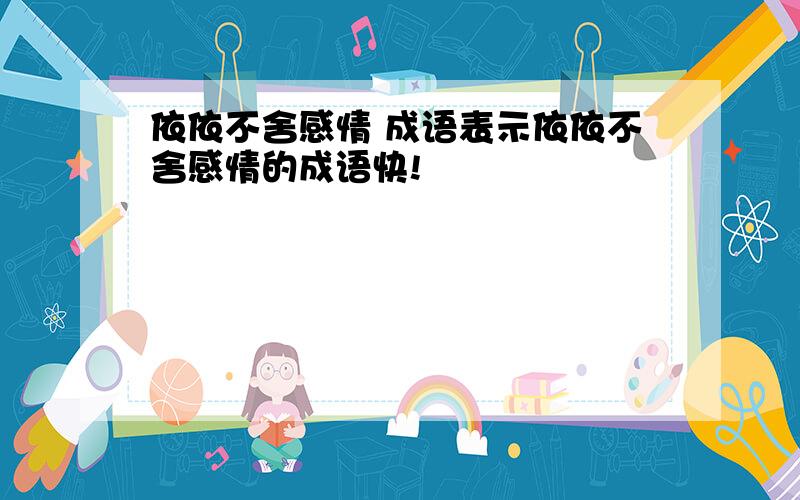 依依不舍感情 成语表示依依不舍感情的成语快!