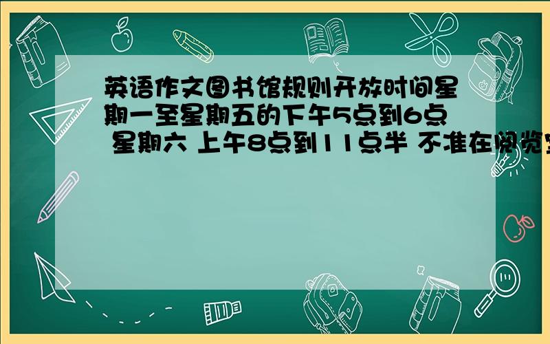 英语作文图书馆规则开放时间星期一至星期五的下午5点到6点 星期六 上午8点到11点半 不准在阅览室大声说话 不准在阅览室