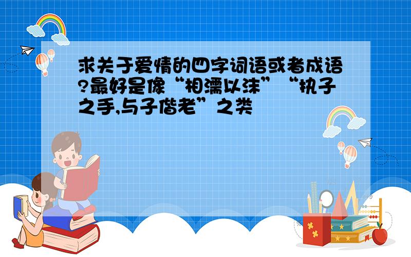 求关于爱情的四字词语或者成语?最好是像“相濡以沫”“执子之手,与子偕老”之类